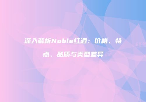 深入解析Noble红酒：价格、特点、品质与类型差异