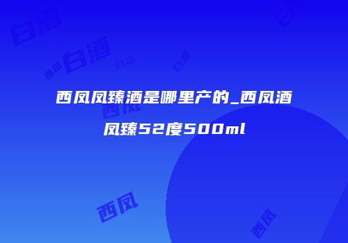西凤凤臻酒是哪里产的_西凤酒凤臻52度500ml