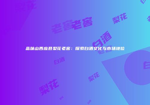 品味山西应县梨花老窖：探索白酒文化与市场地位