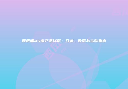 西凤酒45度产品详解：口感、收藏与选购指南