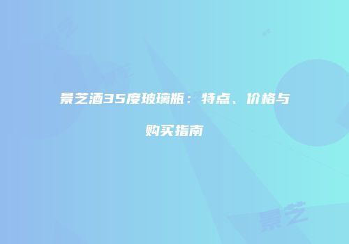 景芝酒35度玻璃瓶：特点、价格与购买指南