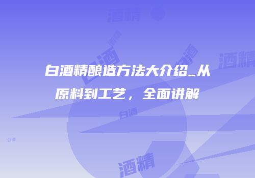 白酒精酿造方法大介绍_从原料到工艺，全面讲解