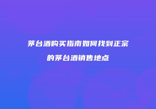茅台酒购买指南如何找到正宗的茅台酒销售地点