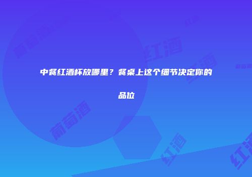 中餐红酒杯放哪里？餐桌上这个细节决定你的品位