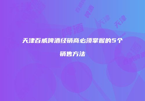 天津百威啤酒经销商必须掌握的5个销售方法