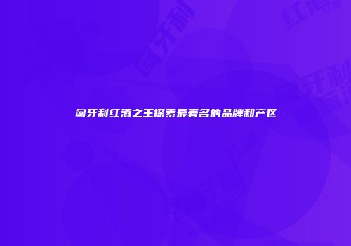 匈牙利红酒之王探索最著名的品牌和产区