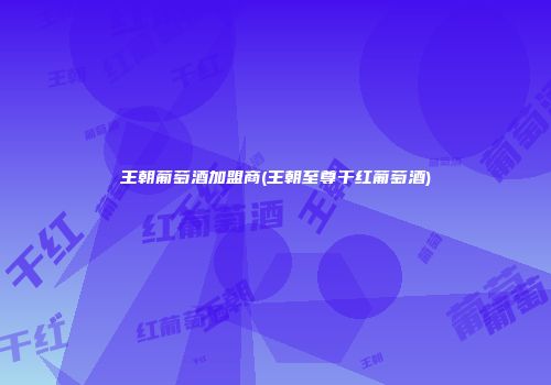 王朝葡萄酒加盟商(王朝至尊干红葡萄酒)