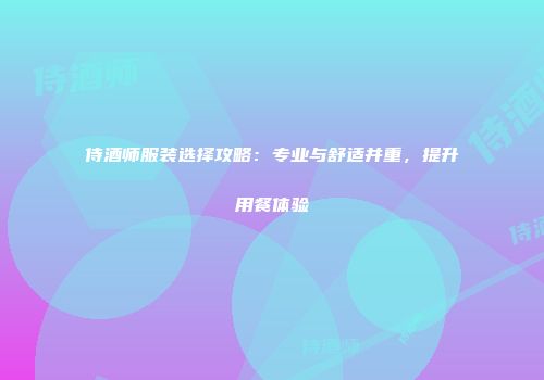 侍酒师服装选择攻略：专业与舒适并重，提升用餐体验