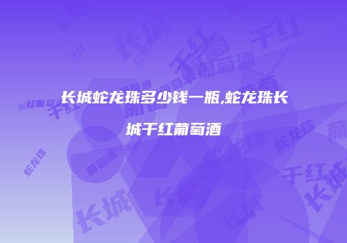 长城蛇龙珠多少钱一瓶,蛇龙珠长城干红葡萄酒