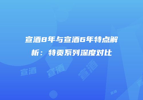 宣酒8年与宣酒6年特点解析：特贡系列深度对比