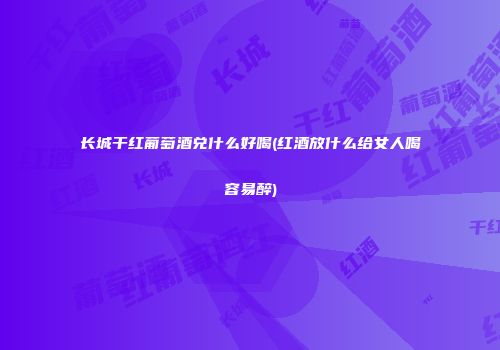 长城干红葡萄酒兑什么好喝(红酒放什么给女人喝容易醉)
