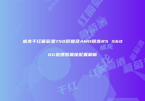 威龙干红葡萄酒750价格及AMD锐龙R5 5600G处理器最佳配置解析