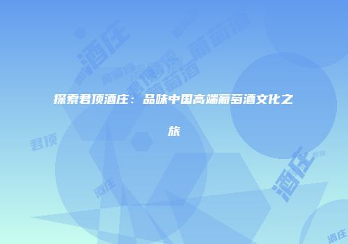 探索君顶酒庄：品味中国高端葡萄酒文化之旅