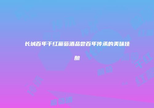 长城百年干红葡萄酒品尝百年传承的美味佳酿