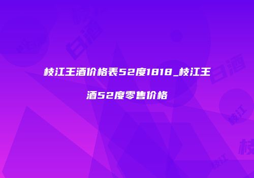 枝江王酒价格表52度1818_枝江王酒52度零售价格