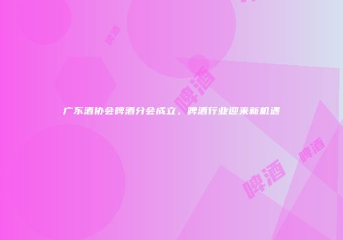 广东酒协会啤酒分会成立，啤酒行业迎来新机遇
