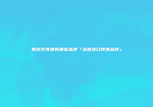 西班牙啤酒有哪些品牌「法国进口啤酒品牌」
