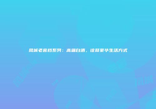 凤城老窖档系列：高端白酒，诠释豪华生活方式