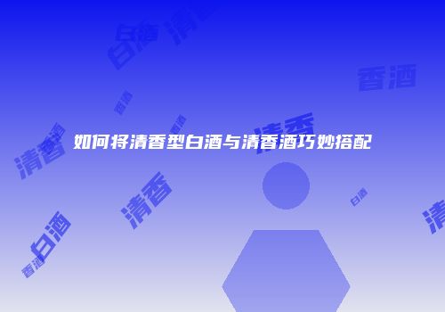 如何将清香型白酒与清香酒巧妙搭配