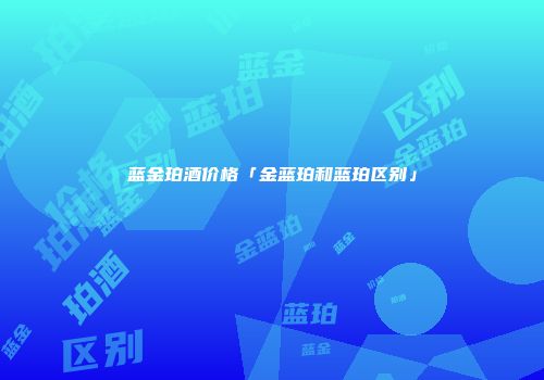 蓝金珀酒价格「金蓝珀和蓝珀区别」