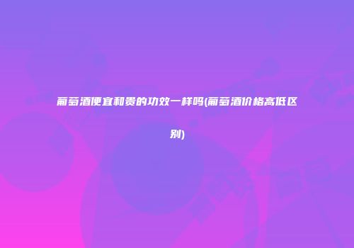 葡萄酒便宜和贵的功效一样吗(葡萄酒价格高低区别)