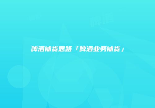 啤酒铺货思路「啤酒业务铺货」