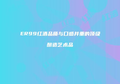 ER99红酒品质与口感并重的顶级酿造艺术品