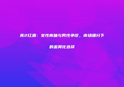 真2红酒：女性青睐与男性争议，市场细分下的差异化选择