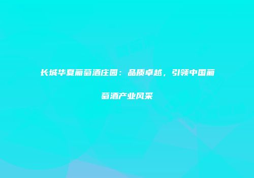 长城华夏葡萄酒庄园：品质卓越，引领中国葡萄酒产业风采