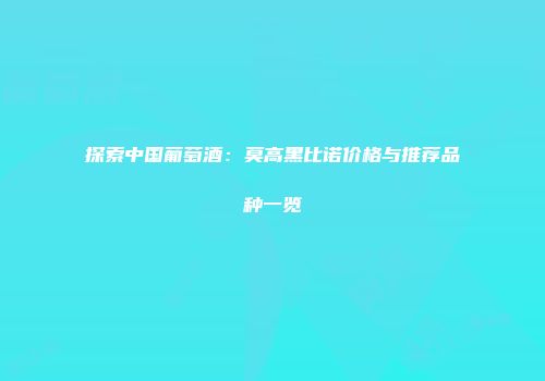 探索中国葡萄酒：莫高黑比诺价格与推荐品种一览