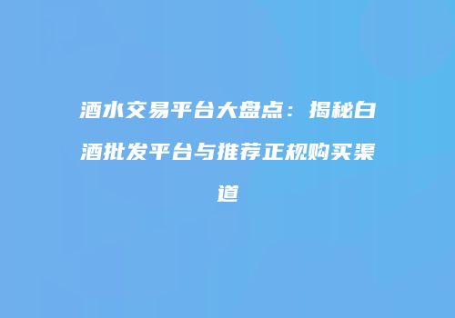 酒水交易平台大盘点：揭秘白酒批发平台与推荐正规购买渠道