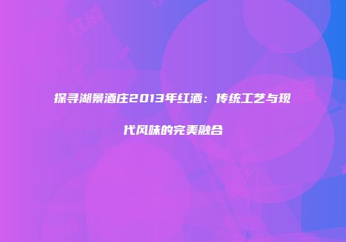 探寻湖景酒庄2013年红酒：传统工艺与现代风味的完美融合