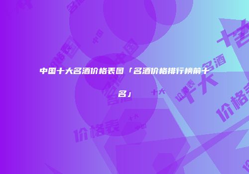 中国十大名酒价格表图「名酒价格排行榜前十名」