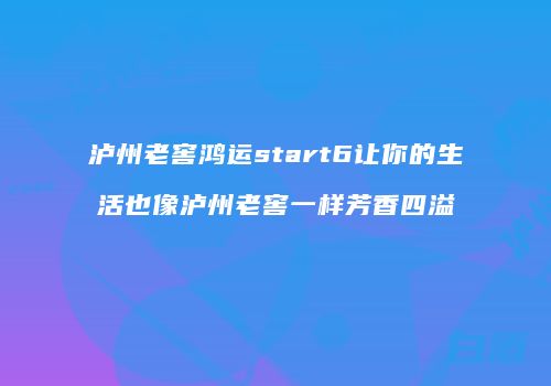 泸州老窖鸿运start6让你的生活也像泸州老窖一样芳香四溢