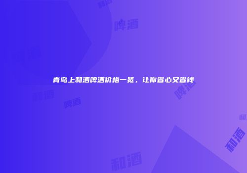 青岛上和酒啤酒价格一览，让你省心又省钱