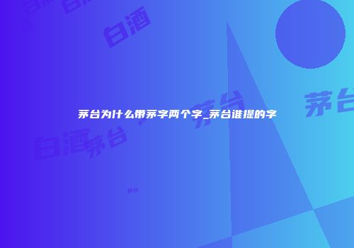 茅台为什么带茅字两个字_茅台谁提的字