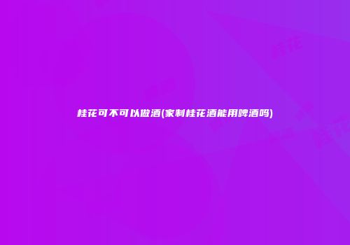 桂花可不可以做酒(家制桂花酒能用啤酒吗)