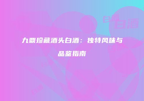 九鼎珍藏酒头白酒：独特风味与品鉴指南