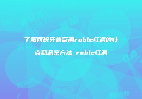 了解西班牙葡萄酒roble红酒的特点和品鉴方法_roble红酒