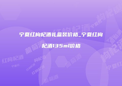 宁夏红枸杞酒礼盒装价格_宁夏红枸杞酒135ml价格