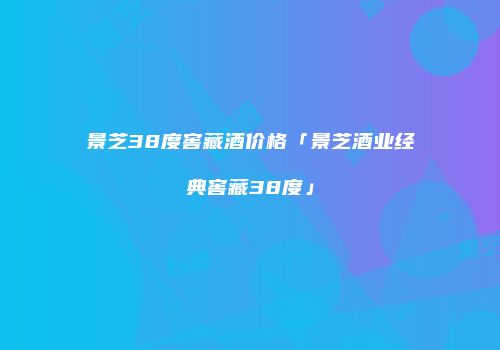 景芝38度窖藏酒价格「景芝酒业经典窖藏38度」