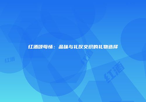 红酒颂母情：品味与礼仪交织的礼物选择
