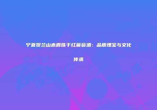 宁夏贺兰山赤霞珠干红葡萄酒：品质瑰宝与文化传承