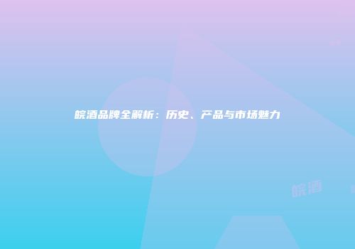 皖酒品牌全解析：历史、产品与市场魅力