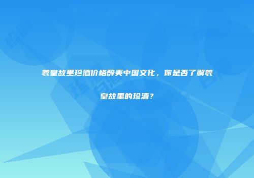 羲皇故里珍酒价格醉美中国文化，你是否了解羲皇故里的珍酒？
