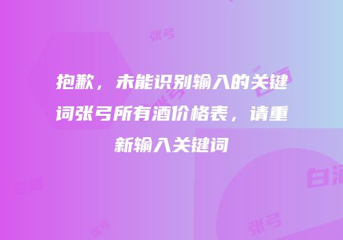 抱歉，未能识别输入的关键词张弓所有酒价格表，请重新输入关键词