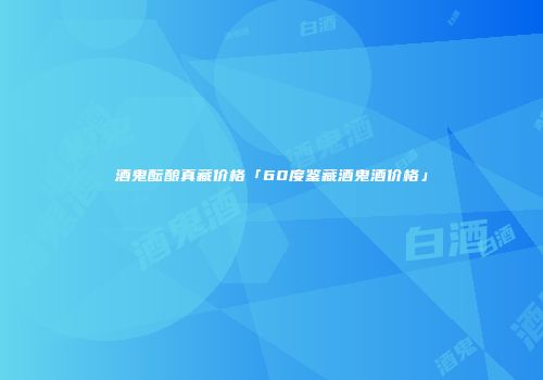 酒鬼酝酿真藏价格「60度鉴藏酒鬼酒价格」