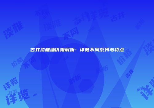 古井淡雅酒价格解析：详览不同系列与特点