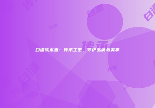 白酒软木塞：传承工艺，守护品质与美学