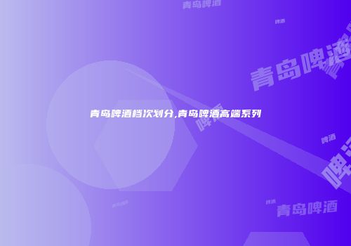 青岛啤酒档次划分,青岛啤酒高端系列